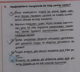 4.
Aşağıdakilerin hangisinde bir bilgi yanlışı vardır?
(A) Divan edebiyatının önemli bir ahenk ögesi olan
aruz ölçüsü, hecelerin uzunluk ve kısalık özellik-
lerinin dikkate alındığı kalıplardır.
B) Manzum hikâyeler; uyaklı, ölçülü olmaları bakımın-
dan şiire; bir olay örgüsüne yaslanmaları, mekân
kişi, zaman ögelerini barındırmaları bakımından
hikâyeye benzer.
Şiirler, yazıldıkları dönemin zihniyetini yansıttıkları
gibi şairlerinin duygu ve düşünce dünyalarını da
gösterir.
Dmgeli anlatım, şiiri okurun sezgisine açık hâle ge-
tirir.
E) Duygulu ve coşkulu şiir anlamına gelen epik şiir-
lerde didaktik ya da lirik unsurlar bulunmaz.