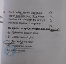 pilms
ere as
3.
Denizde bir bulutun öldürdüğü
Japon balıkçısı genç bir adamdı
Dostlarından dinledim bu türküyü 9
Pasifik'te sapsarı bir akşamdı
SPON
b
Bu dizelerde aşağıdakilerin hangisi yoktur?
A Öyküleyici anlatım tarzı
BY Çapraz uyak örgüsü
C) Tam kafiye ve redif
P
D) Kişileştirme sanatı
E) Tekrir sanatı