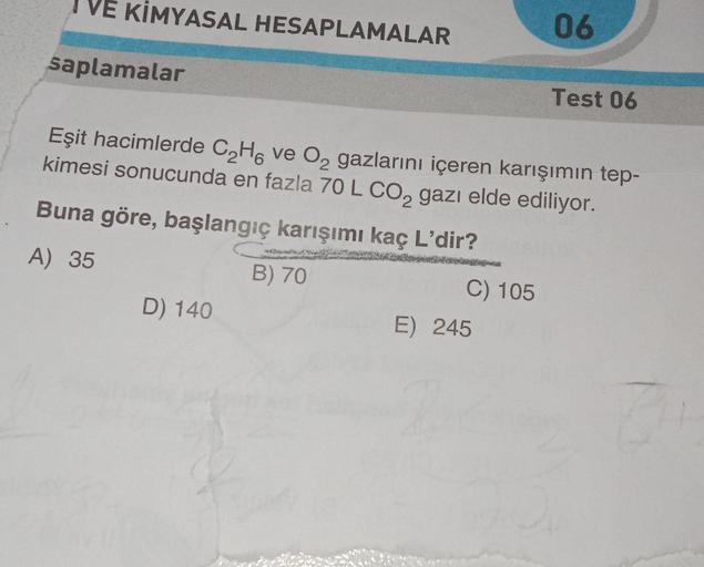 VE KİMYASAL HESAPLAMALAR
saplamalar
D) 140
Eşit hacimlerde C₂H6 ve O₂ gazlarını içeren karışımın tep-
kimesi sonucunda en fazla 70 L CO₂ gazı elde ediliyor.
Buna göre, başlangıç karışımı kaç L'dir?
A) 35
B) 70
C) 105
06
E) 245
Test 06
0