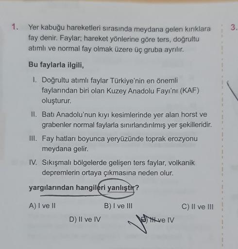 1.
Yer kabuğu hareketleri sırasında meydana gelen kırıklara
fay denir. Faylar; hareket yönlerine göre ters, doğrultu
atımlı ve normal fay olmak üzere üç gruba ayrılır.
Bu faylarla ilgili,
1. Doğrultu atımlı faylar Türkiye'nin en önemli
faylarından biri ola