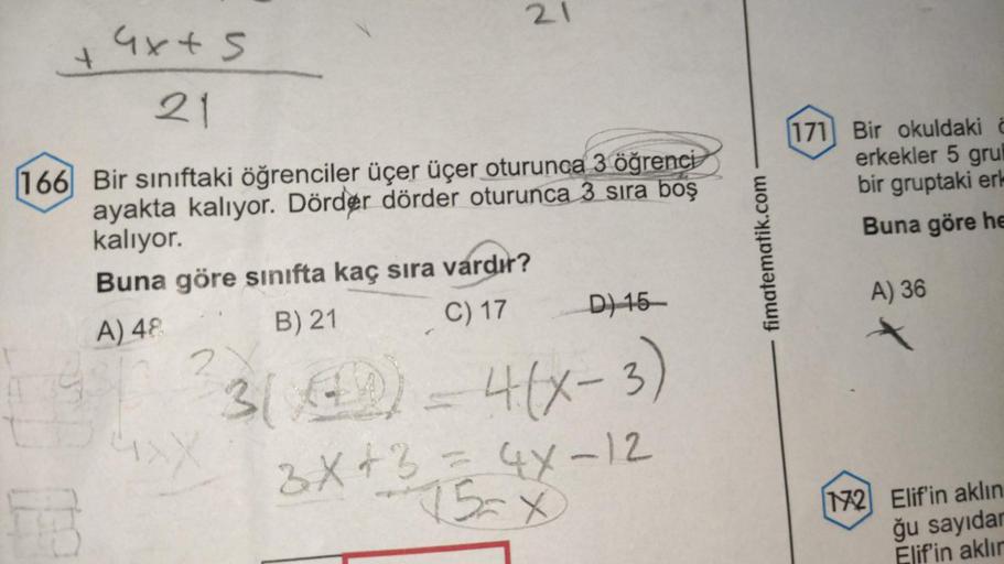 4
4x + 5
21
166 Bir sınıftaki öğrenciler üçer üçer oturunca 3 öğrenci
ayakta kalıyor. Dörder dörder oturunca 3 sıra boş
kalıyor.
Buna göre sınıfta kaç sıra vardır?
B) 21
C) 17
3(4)
1.99
A) 48
931
21
D) 15-
4(x-3)
3x + 3 = 4x-12
fimatematik.com
171 Bir okul