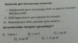 Bakteride gen klonlanması sırasında,
I. Klonlanacak genin bulunduğu DNA ve plazmit hücreler-
den izole edilir.
II. DNA ligaz enzimi geni plazmit ile birleştirir.
III. Rekombinant DNA çekirdek içine aktarılır.
durumlarından hangileri gerçekleşir?
A) Yalnız I
B) I ve II
D) Il ve Ill
C) I ve III
E) I, II ve III