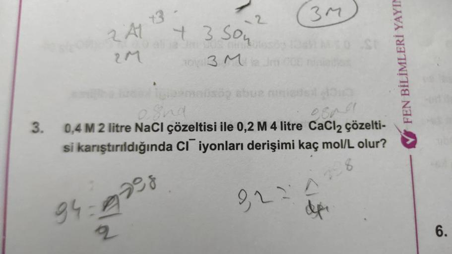 2 A1
2M
+3
94-A
2
-2
+ 3 Son
O eli ja kuus
ov: 3 M2
3M
10 St
4313
FEN BİLİMLERİ YAYIN
igleymanlisäg abue ninie
3. 0,4 M 2 litre NaCl çözeltisi ile 0,2 M 4 litre CaCl₂ çözelti-
si karıştırıldığında CI iyonları derişimi kaç mol/L olur?
and
2008
298
9224
6.