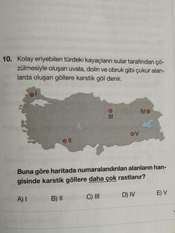 10. Kolay eriyebilen türdeki kayaçların sular tarafından çö-
zülmesiyle oluşan uvala, dolin ve obruk gibi çukur alan-
larda oluşan göllere karstik göl denir.
oll
OM
OV
IVO
Buna göre haritada numaralandırılan alanların han-
gisinde karstik göllere daha çok rastlanır?
A) I
B) II
C) III
D) IV
E) V