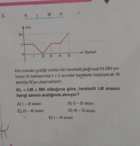 3.
R
K L M N
A Hız
2v
E
V
1
O
1
t 2t 3t 4t 5t
Hız-zaman grafiği verilen bir hareketli doğrusal KLMN yo-
lunun K noktasında t = 0 anında harekete başlayarak 5t
anında N'ye ulaşmaktadır.
A) t - 3t arası
C) 2t - 4t arası
→ Zaman
KL= LM =
MN olduğuna göre, har