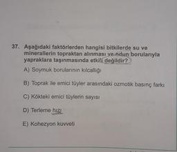 37. Aşağıdaki faktörlerden hangisi bitkilerde su ve
minerallerin topraktan alınması ve edun borularıyla
yapraklara taşınmasında etkili değildir?
A) Soymuk borularının kılcallığı
B) Toprak ile emici tüyler arasındaki ozmotik basınç farkı
C) Kökteki emici tüylerin sayısı
D) Terleme hızı
E) Kohezyon kuvveti