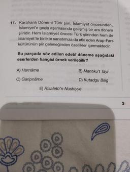 11. Karahanlı Dönemi Türk şiiri; İslamiyet öncesinden,
İslamiyet'e geçiş aşamasında gelişmiş bir ara dönem
şiiridir. Hem İslamiyet öncesi Türk şiirinden hem de
İslamiyet'le birlikte sanatımıza da etki eden Arap-Fars
kültürünün şiir geleneğinden özellikler içermektedir.
Bu parçada söz edilen edebî döneme aşağıdaki
eserlerden hangisi örnek verilebilir?
A) Harnâme
C) Garipnâme
B) Mantıku't Tayr
D) Kutadgu Bilig
E) Risaletü'n Nushiyye
3