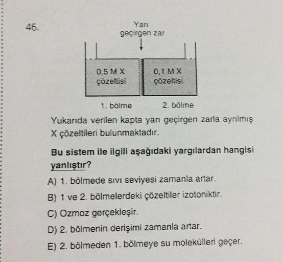 46.
Yarı
geçirgen zar
0.5 MX
çözeltisi
0,1 MX
çözeltisi
1. bölme
2. bölme
Yukarıda verilen kapta yanı geçirgen zarla ayrılmış
X çözeltileri bulunmaktadır.
Bu sistem ile ilgili aşağıdaki yargılardan hangisi
yanlıştır?
A) 1. bölmede sivi seviyesi zamanla art