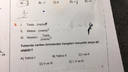 ok
(A)
TIN
2/1/2
B) -1
8. I. Tesla. (metre
II. Weber. (metre)2
Tesla
III. Newton. (metre) ²
-A) Yalnız I
C) 0
B) Yalnız II
D) II ve III
D) +22
Yukarıda verilen birimlerden hangileri manyetik akıya ait
olabilir?
E) +1
B
Bl
E) I, II ve III
C) I ve II