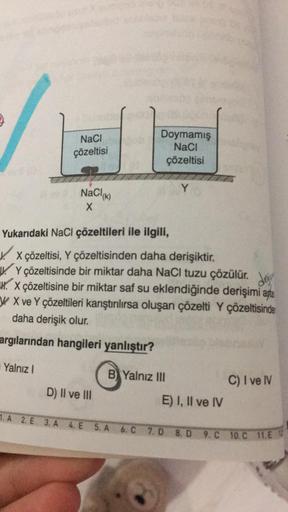 NaCl
çözeltisi
Yalnız I
NaCl(K)
X
Doymamış
NaCl
çözeltisi
Yukarıdaki NaCl çözeltileri ile ilgili,
X çözeltisi, Y çözeltisinden daha derişiktir.
Y çözeltisinde bir miktar daha NaCl tuzu çözülür. de
X çözeltisine bir miktar saf su eklendiğinde derişimi apa
W