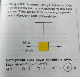 1. 100 g kütleli bir mermi 1000 g kütleli tahta bloga
100 m/s hızla girip aynı doğrultuda 40 m/s hızla
çıkıyor. Tahta bloğun kütle merkezi çarpışmadan
sonra düşeyde h kadar yükselebiliyor.
100 g
100 m/s
Çarpışmada kütle kaybı olmadığına göre, h
kaç metredir? (g = 10 m/s²)
A) 1
B) 1,2 C) 1,4
D) 1,6
E) 1,8