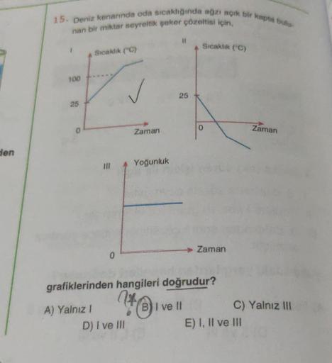 den
15. Deniz kenarında oda sıcaklığında ağzı açık bir kapta bulu-
nan bir miktar seyreltik şeker çözeltisi için.
1
100
25
Sıcaklık (°C)
A) Yalnız 1
0
Zaman
D) I ve Ill
Yoğunluk
11
25
Sıcaklık (C)
grafiklerinden hangileri doğrudur?
Ho
BI ve II
0
► Zaman
Za