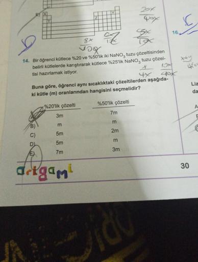 D)
E)
of
14. Bir öğrenci kütlece %20 ve %50'lik iki NaNO3 tuzu çözeltisinden
belirli kütlelerde karıştırarak kütlece %25'lik NaNO3 tuzu çözel-
tisi hazırlamak istiyor.
x
4x
3m
N
Z
m
5m
5m
7m
drigami
Y
8x
vor
Buna göre, öğrenci aynı sıcaklıktaki çözeltilerd