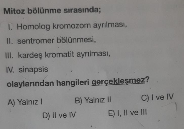 Mitoz bölünme sırasında;
I. Homolog kromozom ayrılması,
II. sentromer bölünmesi,
III. kardeş kromatit ayrılması,
IV. sinapsis
olaylarından hangileri gerçekleşmez?
A) Yalnız I
B) Yalnız II
D) II ve IV
C) I ve IV
E) I, II ve III