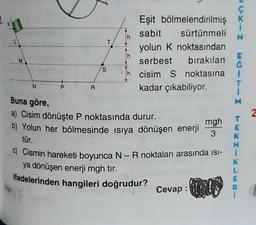 K
L
M
N
P
R
S
T
£xf
Eşit bölmelendirilmiş
sabit
sürtünmeli
yolun K noktasından
serbest bırakılan
cisim S noktasına
kadar çıkabiliyor.
Buna göre,
a) Cisim dönüşte P noktasında durur.
b) Yolun her bölmesinde ısıya dönüşen enerji
tür.
c) Cismin hareketi boyunca N - R noktaları arasında isi-
ya dönüşen enerji mgh tir.
ifadelerinden hangileri doğrudur?
Cevap:
CKIN
Ġ
2
T
mgh
E
3
K
L
R