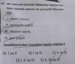 10. Bir memeti türünde döllenme olayına ka-
tilan normal sperm ve yumurta hücresi-
nin;
1. besin miktarı,
II. gonozom-çeşidi,
III. otozom sayısı,
IV. gen çeşidi
özelliklerinden hangileri farklı olabilir?
A) I ve II
C) II ve Ill
B) I ve III
D) I, II ve IV
E) II, II ve IV