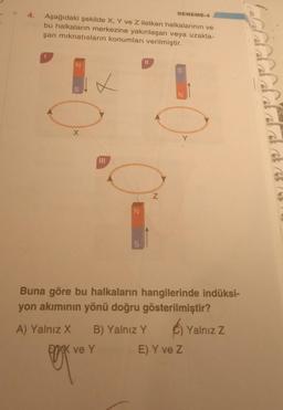 Aşağıdaki şekilde X, Y ve Z iletken halkalarının ve
bu halkaların merkezine yakınlaşan veya uzakla-
şan mıknatısların konumları verilmiştir.
I
N
S
X
✓
111
N
S
11
DENEME-4
N
A) Yalnız X B) Yalnız Y
X ve Y
S
N
Y
Buna göre bu halkaların hangilerinde indüksi-
yon akımının yönü doğru gösterilmiştir?
E) Y ve Z
Yalnız Z