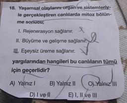 18. Yaşamsal olayların organ ve sistemleriy-
le gerçekleştiren canlılarda mitoz bölün-
me sonucu;
1. Rejenerasyon sağlanır. e
II. Büyüme ve gelişme sağlanır.
III. Eşeysiz üreme sağlanır.
yargılarından hangileri bu canlıların tümü
için geçerlidir?
A) Yalnız I
B) Yalnız II
D) I ve Il
CYalnız III
E) I, II ve III