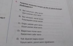 ardır?
6.
Aşağıdaki dizelerden hangisi, ek fiilin iki işlevini de örnek-
lendirmektedir?
A) Ben tohumum, çiftçi sensin
Çok sularsan ürün senin
B) Ben elmasım, sarraf sensin
Pırlantaysam emek sensin
C) Doğru yazsan yarın senin
Güzel yazsan ikbal senin
D) Başarırsam hüner senin
Kazanırsam zafer senin
E) Yok diyecek başka sözüm
Yorum senin, yorum senin öğretmenim