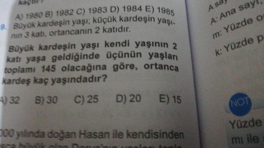 A) 1980 B) 1982 C) 1983 D) 1984 E) 1985
9. Büyük kardeşin yaşı; küçük kardeşin yaşı-
nin 3 katı, ortancanın 2 katıdır.
Büyük kardeşin yaşı kendi yaşının 2
katı yaşa geldiğinde üçünün yaşları
toplamı 145 olacağına göre, ortanca
kardeş kaç yaşındadır?
4) 32