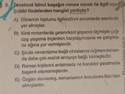 2. Tanzimat ikinci kuşağın roman sanatı ile ilgili aşa-
ğıdaki ifadelerden hangisi yanlıştır?
A) Dönemin toplumu ilgilendiren sorunlarda eserlerde
yer almışlar.
B) Kimi romanlarda geleneksel yaşama biçimiyle çağ-
daş yaşama biçiminin karşılaşmasına ve çatışma-s
lar ağına yer vermişlerdir.
C) Şiirde romantizme bağlı olmalarına rağmen roman-
da daha çok realist anlayışa bağlı kalmışlardır.
D) Roman kişilerini anlatmada ve karakter yaratmada
başarılı olamamışlardır.
E) Özgün olamamış, romanlarının konularını Batı'dan
almışlardır.
www.baska.com.tr -----