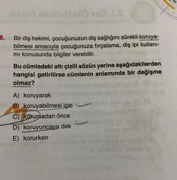 melna shrineblado so2 J.S
8. Bir diş hekimi, çocuğunuzun diş sağlığını sürekli koruya-
Mair bilmesi amacıyla çocuğunuza fırçalama, diş ipi kullanı-
mı konusunda bilgiler verebilir.
Bu cümledeki altı çizili sözün yerine aşağıdakilerden
hangisi getirilirse cümlenin anlamında bir değişme
olmaz?
A) koruyarak
B) koruyabilmesi için
C) korumadan önce
D) koruyuncaya dek
E) korurken