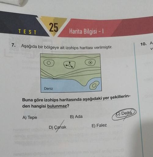 7.
TEST
25
Aşağıda bir bölgeye ait izohips haritası verilmiştir.
A) Tepe
Deniz
Harita Bilgisi - 1
Buna göre izohips haritasında aşağıdaki yer şekillerin-
den hangisi bulunmaz?
D) Çanak
B) Ada
E) Falez
Delta
10. A
V