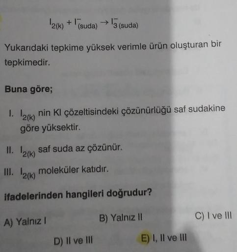 2(k)+(suda) → 3 (suda)
Yukarıdaki tepkime yüksek verimle ürün oluşturan bir
tepkimedir.
Buna göre;
1. 12(k)
nin Kl çözeltisindeki çözünürlüğü saf sudakine
göre yüksektir.
11. 12(k)
III. 12(k) moleküler katıdır.
ifadelerinden hangileri doğrudur?
saf suda az