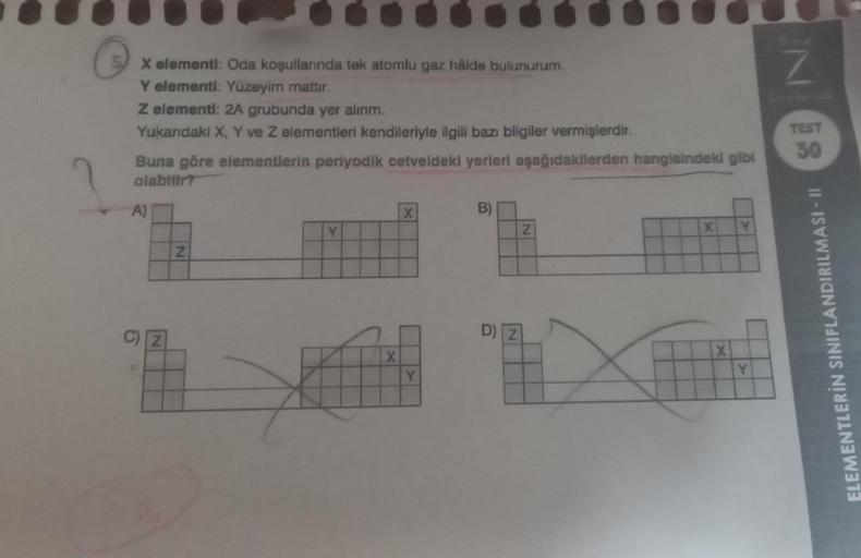 2
X elementi: Oda koşullarında tek atomlu gaz hålde bulunurum.
Y elementi: Yüzeyim mattır.
Z elementi: 2A grubunda yer alırım.
Yukarıdaki X, Y ve Z elementleri kendileriyle ilgili bazı bilgiler vermişlerdir.
Buna göre elementlerin periyodik cetveldeki yerl