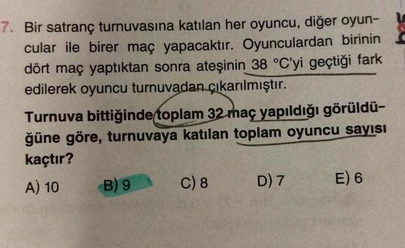 7. Bir satranç turnuvasına katılan her oyuncu, diğer oyun-
cular ile birer maç yapacaktır. Oyunculardan birinin
dört maç yaptıktan sonra ateşinin 38 °C'yi geçtiği fark
edilerek oyuncu turnuvadan çıkarılmıştır.
Turnuva bittiğinde toplam 32 maç yapıldığı gör