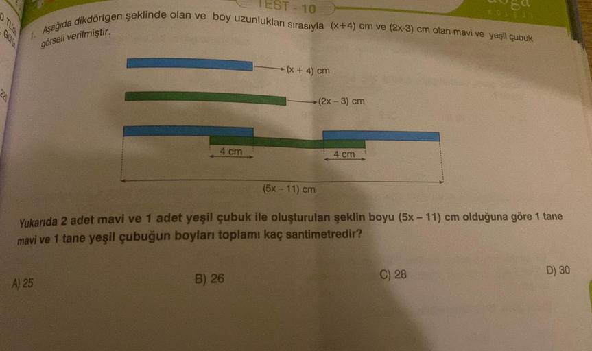 220
O TL'O
A) 25
4 cm
TEST-10
Aşağıda dikdörtgen şeklinde olan ve boy uzunlukları sırasıyla (x+4) cm ve (2x-3) cm olan mavi ve yeşil çubuk
görseli verilmiştir.
B) 26
(x + 4) cm
►(2x - 3) cm
4 cm
(5x - 11) cm
Yukarıda 2 adet mavi ve 1 adet yeşil çubuk ile o