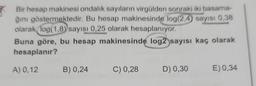 Bir hesap makinesi ondalık sayıların virgülden sonraki iki basama-
ğını göstermektedir. Bu hesap makinesinde log(2.4) sayısı 0,38
olarak log(1,8) sayısı 0,25 olarak hesaplanıyor.
Buna göre, bu hesap makinesinde log2 sayısı kaç olarak
hesaplanır?
A) 0,12
B) 0,24
C) 0,28
D) 0,30
E) 0,34