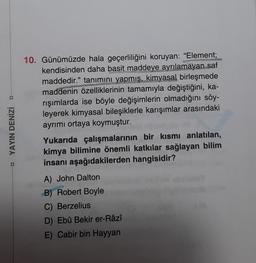 D
□ YAYIN DENİZİ
10. Günümüzde hala geçerliliğini koruyan: "Element;
kendisinden daha basit maddeye ayrılamayan saf
maddedir." tanımını yapmış, kimyasal birleşmede
maddenin özelliklerinin tamamıyla değiştiğini, ka-
rışımlarda ise böyle değişimlerin olmadığını söy-
leyerek kimyasal bileşiklerle karışımlar arasındaki
ayrımı ortaya koymuştur.
Yukarıda çalışmalarının bir kısmı anlatılan,
kimya bilimine önemli katkılar sağlayan bilim
insanı aşağıdakilerden hangisidir?
A) John Dalton
B) Robert Boyle
C) Berzelius
D) Ebû Bekir er-Râzî
E) Cabir bin Hayyan