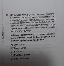 D
□ YAYIN DENİZİ
10. Günümüzde hala geçerliliğini koruyan: "Element;
kendisinden daha basit maddeye ayrılamayan saf
maddedir." tanımını yapmış, kimyasal birleşmede
maddenin özelliklerinin tamamıyla değiştiğini, ka-
rışımlarda ise böyle değişimlerin olmadığını söy-
leyerek kimyasal bileşiklerle karışımlar arasındaki
ayrımı ortaya koymuştur.
Yukarıda çalışmalarının bir kısmı anlatılan,
kimya bilimine önemli katkılar sağlayan bilim
insanı aşağıdakilerden hangisidir?
A) John Dalton
B) Robert Boyle
C) Berzelius
D) Ebû Bekir er-Râzî
E) Cabir bin Hayyan