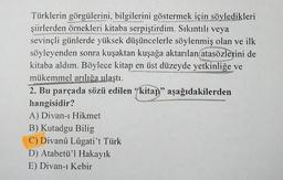 SEDARPATIA
Türklerin görgülerini, bilgilerini göstermek için söyledikleri
şiirlerden örnekleri kitaba serpiştirdim. Sıkıntılı veya
sevinçli günlerde yüksek düşüncelerle söylenmiş olan ve ilk
söyleyenden sonra kuşaktan kuşağa aktarılan atasözlerini de
kitaba aldım. Böylece kitap en üst düzeyde yetkinliğe ve
mükemmel arılığa ulaştı.
2. Bu parçada sözü edilen "kitap" aşağıdakilerden
hangisidir?
A) Divan-ı Hikmet
B) Kutadgu Bilig
C) Divanû Lûgati't Türk
D) Atabetü'l Hakayık
E) Divan-ı Kebir
TERUS