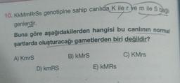 10. KkMmRrSs genotipine sahip canlıda K ile r ye m ile S bag
genlerdir.
Buna göre aşağıdakilerden hangisi bu canlının normal
şartlarda oluşturacağı gametlerden biri değildir?
A) KmrS
D) kmRS
B) kMrS
E) kMRs
C) KMrs