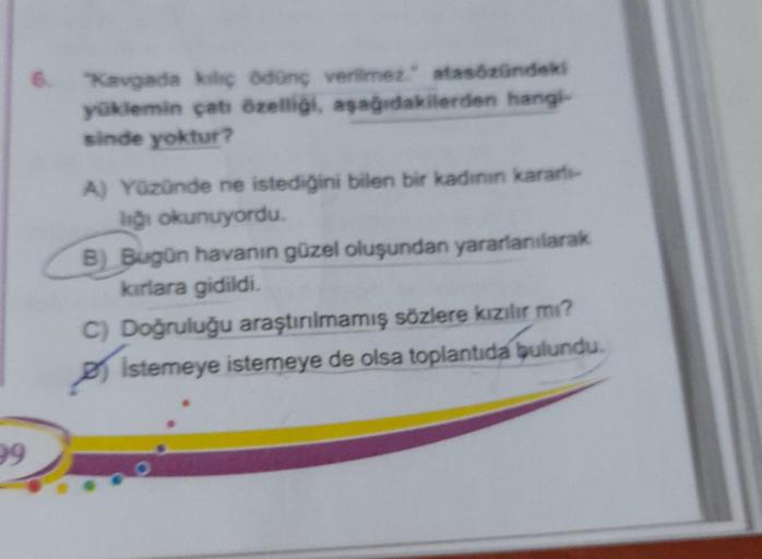 6. Kavgada kiliç ödünç verilmez atasözündeki
yüklemin çatı özelliği, aşağıdakilerden hangi-
sinde yoktur?
A) Yüzünde ne istediğini bilen bir kadının kararlı-
liği okunuyordu.
B) Bugün havanın güzel oluşundan yararlanılarak
kırlara gidildi.
C) Doğruluğu ara