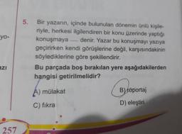 yo-
azi
257
5.
Bir yazarın, içinde bulunulan dönemin ünlü kişile-
riyle, herkesi ilgilendiren bir konu üzerinde yaptığı
konuşmaya denir. Yazar bu konuşmayı yazıya
geçirirken kendi görüşlerine değil, karşısındakinin
söylediklerine göre şekillendirir.
Bu parçada boş bırakılan yere aşağıdakilerden
hangisi getirilmelidir?
A) mülakat
C) fikra
B) röportaj
D) eleştiri