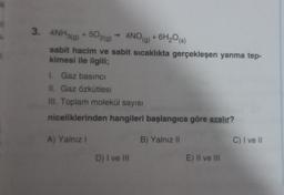 3. 4NH3(g) +502(g) → 4NO(g) + 6H₂O(s)
sabit hacim ve sabit sıcaklıkta gerçekleşen yanma tep-
kimesi ile ilgili;
I. Gaz basinci
II. Gaz Özkütlesi
III. Toplam molekül sayısı
niceliklerinden hangileri başlangıca göre azalır?
B) Yalnız II
A) Yalnız I
D) I ve III
E) II ve III
C) I ve II