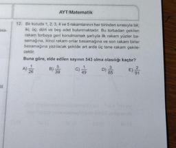 asa-
|||
12. Bir kutuda 1, 2, 3, 4 ve 5 rakamlarının her birinden sırasıyla bir,
iki, üç, dört ve beş adet bulunmaktadır. Bu torbadan çekilen
rakam torbaya geri konulmamak şartıyla ilk rakam yüzler ba-
samağına, ikinci rakam onlar basamağına ve son rakam birler
basamağına yazılacak şekilde art arda üç tane rakam çekile-
cektir.
Buna göre, elde edilen sayının 543 olma olasılığı kaçtır?
3
65
A)
AYT/Matematik
26
5
39
49
D)
2
E) 3/₁1
91