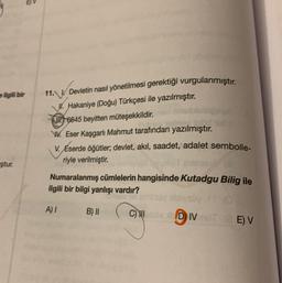 ilgili bir
ştur.
13
11. Devletin nasıl yönetilmesi gerektiği vurgulanmıştır.
Hakaniye (Doğu) Türkçesi ile yazılmıştır.
6645 beyitten müteşekkildir.
los lond
W. Eser Kaşgarlı Mahmut tarafından yazılmıştır.
V.
Éserde öğütler; devlet, akıl, saadet, adalet sembolle-
riyle verilmiştir.
Numaralanmış cümlelerin hangisinde Kutadgu Bilig ile
ilgili bir bilgi yanlışı vardır?
A) I
B) II
C) HI
bly
DIVOTE) V