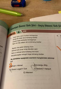 met
V
WASO
Islamiyet Öncesi Türk Şiiri - Geçiş Dönemi Türk Şii
UNITE
1.
ŞİİR
cannı kurban kılmagunça
Didar üçün
İsmail dik didar ârzû kılmang dostlar
Candın kiçip tarfkatke kirmegünçe
Aşık min dip yalşan da'va kılmang dostlar
Âşıklısı uluş işdür bilseng muni
Mihnet birle sınar irmiş Mevlâm seni
Renc ü mihnet birle bolsang tüni küni
Ma'şûkungdan köngül özge kilmang dostlar
Bu dörtlükler aşağıdaki eserlerin hangisinden alınmış-
tır?
A Divan-ı Hikmet
C) Divanü Lügati't Türk
E) Mesnevi
B) Kutadgu Bilig
D) Atabetü'l Hakayık
4.
E