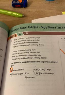 met
V
WASO
Islamiyet Öncesi Türk Şiiri - Geçiş Dönemi Türk Şii
UNITE
1.
ŞİİR
cannı kurban kılmagunça
Didar üçün
İsmail dik didar ârzû kılmang dostlar
Candın kiçip tarfkatke kirmegünçe
Aşık min dip yalşan da'va kılmang dostlar
Âşıklısı uluş işdür bilseng muni
Mihnet birle sınar irmiş Mevlâm seni
Renc ü mihnet birle bolsang tüni küni
Ma'şûkungdan köngül özge kilmang dostlar
Bu dörtlükler aşağıdaki eserlerin hangisinden alınmış-
tır?
A Divan-ı Hikmet
C) Divanü Lügati't Türk
E) Mesnevi
B) Kutadgu Bilig
D) Atabetü'l Hakayık
4.
E