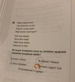 Hakan otağı kuruldu
Tuğ dikildi kös vuruldu
Düşman ot gibi biçildi
Beği benden nasıl kaçar?
Eren arıg örpeşür
Öçin kekin irteşür
Sakal tutup tartışur
Köksi ara ot tüter
A) Divan-ı Hikmet
C) Orhun Abideleri
(A
ibiminons isinuiu B
Bir koşuk örneğinden alınan bu dörtlükler aşağıdaki
eserlerden hangisinde olabilir?
B) Atabetü'l Hakayık
D Divanü Lügati't Türk
E) Muhakemetü'l Lügateyn