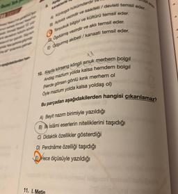 perden han
Ap
A) Kuntogdi hükümdardır
B) Aytoldi vezirdir ve saadeti / devleti temsil eder.
9 Tonyukuk bilgiyi ve kültürü temsil eder.
DOgdülmiş vezirdir ve aklı temsil eder.
E) Odgurmiş akibeti/kanaati temsil eder.
u
10. Kayda körseng köngli sinuk merhem bolgil
Andag mazlum yolda kalsa hemdem bolgıl
(Nerde görsen gönlü kırık merhem ol
Öyle mazlum yolda kalsa yoldaş ol)
Bu parçadan aşağıdakilerden hangisi çıkarılamaz?
A) Beyit nazım birimiyle yazıldığı
B) Ik islámi eserlerin niteliklerini taşıdığı
C) Didaktik özellikler gösterdiği
D) Pendnáme özelliği taşıdığı
E Hece ölçüsüyle yazıldığı
11. I. Metin