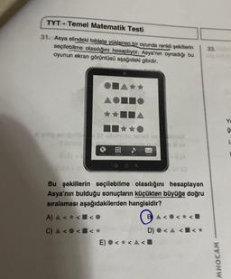 TYT Temel Matematik Testi
31. Asya elindeki tablete yüklenen bir oyunda renkli şekillerin
seçilebilme olasılığını hesaplıyor. Asya'nın oynadığı bu
oyunun ekran görüntüsü aşağıdaki gibidir.
A step snuguhic & uğunusu sene si
Sub'mo
€10+ 0
Bu şekillerin seçilebilme olasılığını hesaplayan
Asya'nın bulduğu sonuçların küçükten büyüğe doğru
sıralaması aşağıdakilerden hangisidir?
A) & <
< < 0
C) A <
< < *
E) < < <
BA<
SI (Q
D)
<<
33.
MHOCAM
ģ
I