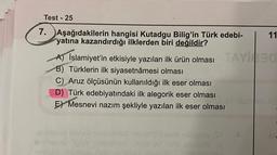 Test - 25
7. Aşağıdakilerin hangisi Kutadgu Bilig'in Türk edebi-
yatına kazandırdığı ilklerden biri değildir?
11
A) İslamiyet'in etkisiyle yazılan ilk ürün olması TAY30
B) Türklerin ilk siyasetnâmesi olması
C) Aruz ölçüsünün kullanıldığı ilk eser olması
D) Türk edebiyatındaki ilk alegorik eser olması
E) Mesnevi nazım şekliyle yazılan ilk eser olması
mo sill biobatos
AV alvestu TEADISTlian