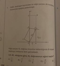 2
2
36
102
4. OABC dikdörtgen biçimindeki bir kâğıt parçası dik koordinat
düzleminde aşağıda gösterilmiştir.
C
18
B
40
9 A
Kâğıt parçası KL doğrusu boyunca katlandığında B köşesi
başlangıç noktasına denk gelmektedir.
L(9, 40) olduğuna göre, KL doğrusunun eğimi kaçtır?
B) =
c) = 6
D)-2/2
X
E)
TIS