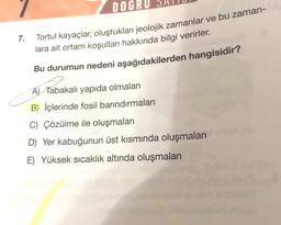 7.
DOGRU
Tortul kayaçlar, oluştukları jeolojik zamanlar ve bu zaman-
lara ait ortam koşulları hakkında bilgi verirler.
Bu durumun nedeni aşağıdakilerden hangisidir?
A) Tabakalı yapıda olmaları
B) İçlerinde fosil barındırmaları
C) Çözülme ile oluşmaları
D) Yer kabuğunun üst kısmında oluşmalarım
E) Yüksek sıcaklık altında oluşmaları