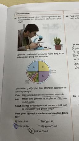 TYT/Fen Bilimleri
18. Bir biyoloji öğretmeni, hücre bölünmesi aşamalarını göz-
lemleyebilmeleri için öğrencilerini laboratuvara götür-
müştür.
CO
Öğrenciler, incelemeleri sonucunda hücre döngüsü ile
ilgili aşağıdaki grafiği elde etmişlerdir.
Sitokinez
Telofaz
Anafaz
Mitotik
evre
G₁
Metaf
Profaz
A) Yalnız Emir
Emir ve Alp
S
G₂
interfaz
evresi
Elde edilen grafiğe göre bazı öğrenciler aşağıdaki yo-
rumları yapmıştır.
Emir: Hücre döngüsünün en uzun evresi interfazdır.
Alp: Mitotik evre çekirdek ve sitoplazma bölünmele-
rinden oluşur.
Yusuf: İnterfaz evresinde çekirdek zarı erir, mitotik evre-
de kromozom ve iğ iplikleri oluşur.
19. Aşağıdaki s
belirli bir öz
Buna göre, öğrenci yorumlarından hangileri doğru-
dur?
B) Yalnız Alp
D) Alp ve Yusuf
E) Emir ve Yusuf
Bu fen
1. oto
II. otc
SIX
IV. X
duru
A) H
20. E